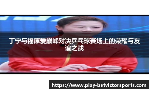 丁宁与福原爱巅峰对决乒乓球赛场上的荣耀与友谊之战